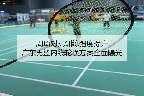 周琦对抗训练强度提升 广东男篮内线轮换方案全面曝光
