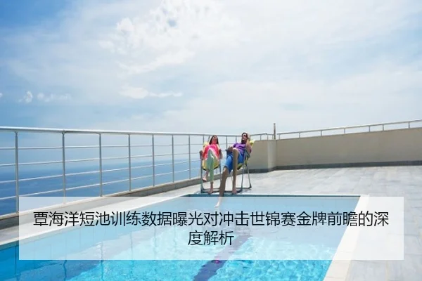 覃海洋短池训练数据曝光对冲击世锦赛金牌前瞻的深度解析